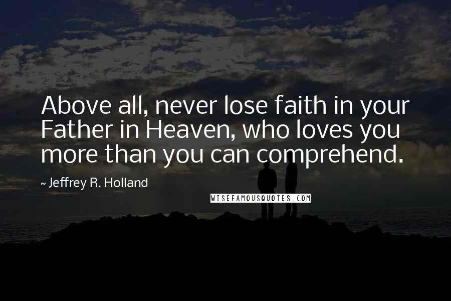Jeffrey R. Holland Quotes: Above all, never lose faith in your Father in Heaven, who loves you more than you can comprehend.