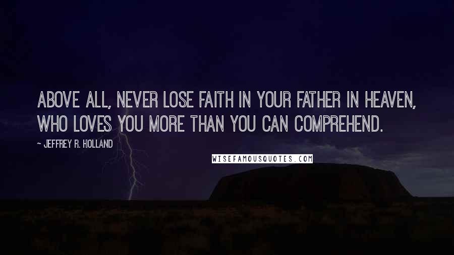Jeffrey R. Holland Quotes: Above all, never lose faith in your Father in Heaven, who loves you more than you can comprehend.