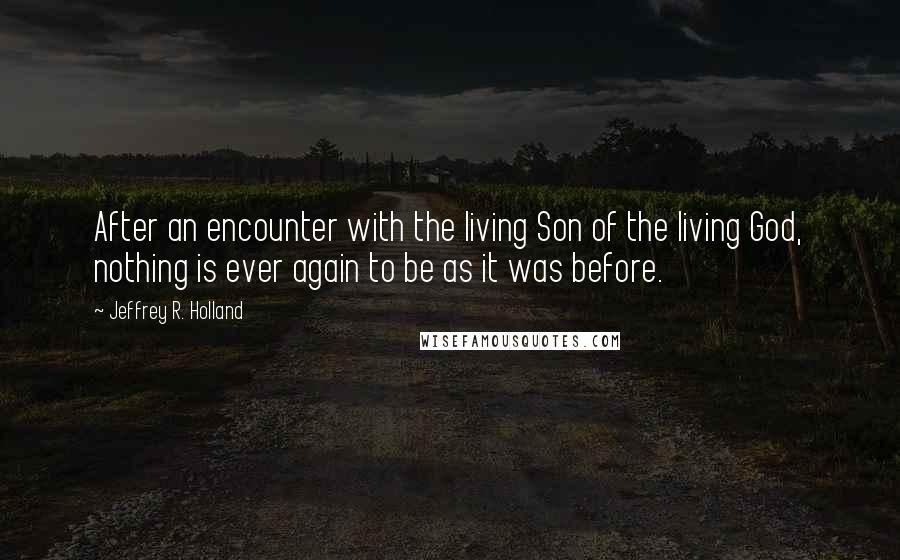 Jeffrey R. Holland Quotes: After an encounter with the living Son of the living God, nothing is ever again to be as it was before.