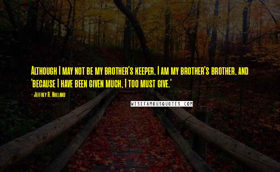 Jeffrey R. Holland Quotes: Although I may not be my brother's keeper, I am my brother's brother, and 'because I have been given much, I too must give.'