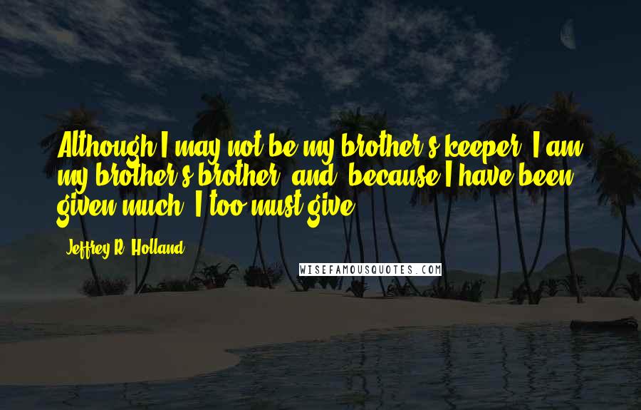 Jeffrey R. Holland Quotes: Although I may not be my brother's keeper, I am my brother's brother, and 'because I have been given much, I too must give.'