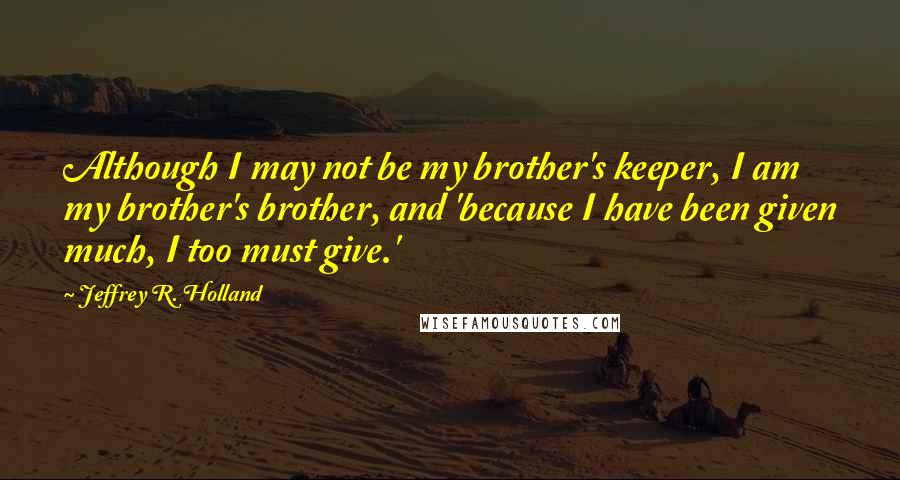 Jeffrey R. Holland Quotes: Although I may not be my brother's keeper, I am my brother's brother, and 'because I have been given much, I too must give.'