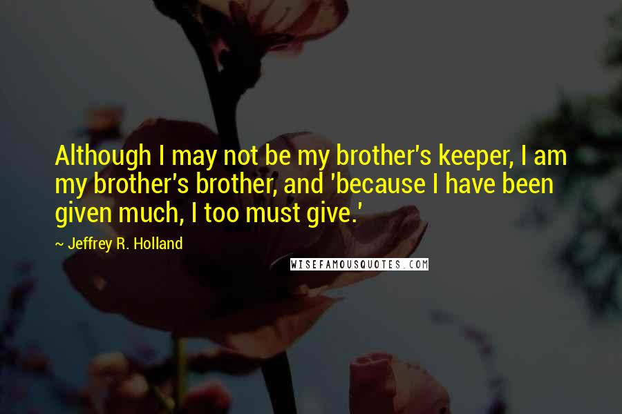 Jeffrey R. Holland Quotes: Although I may not be my brother's keeper, I am my brother's brother, and 'because I have been given much, I too must give.'