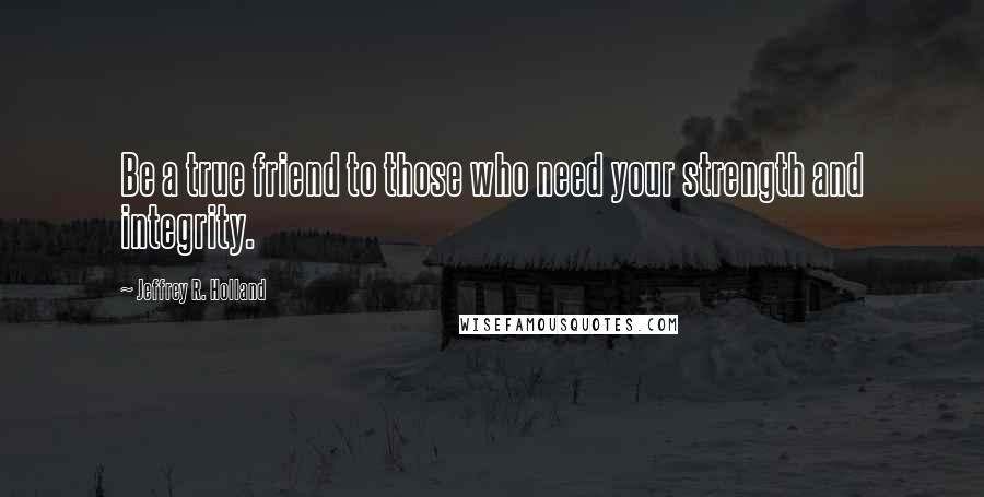 Jeffrey R. Holland Quotes: Be a true friend to those who need your strength and integrity.