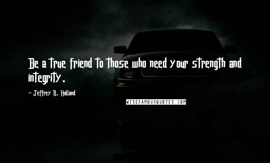 Jeffrey R. Holland Quotes: Be a true friend to those who need your strength and integrity.