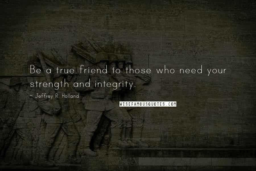 Jeffrey R. Holland Quotes: Be a true friend to those who need your strength and integrity.