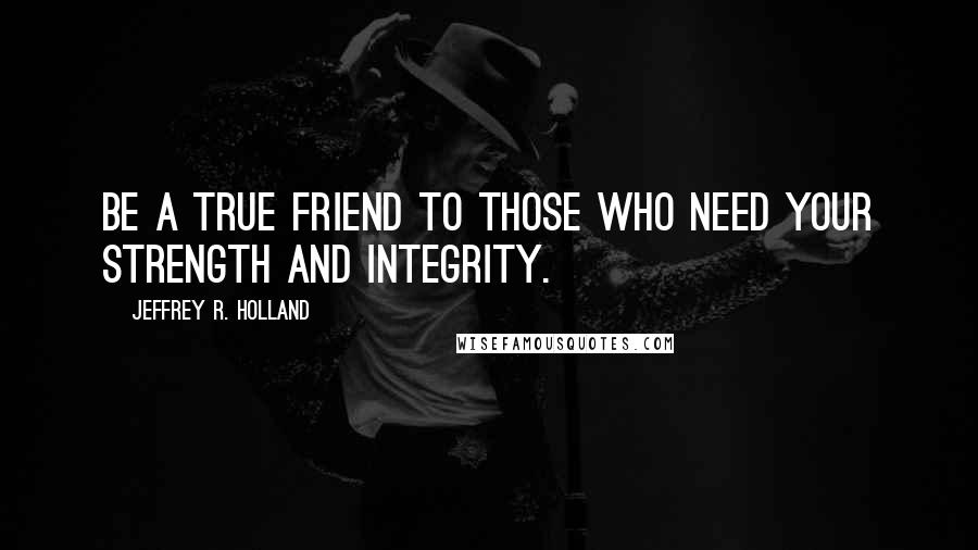 Jeffrey R. Holland Quotes: Be a true friend to those who need your strength and integrity.