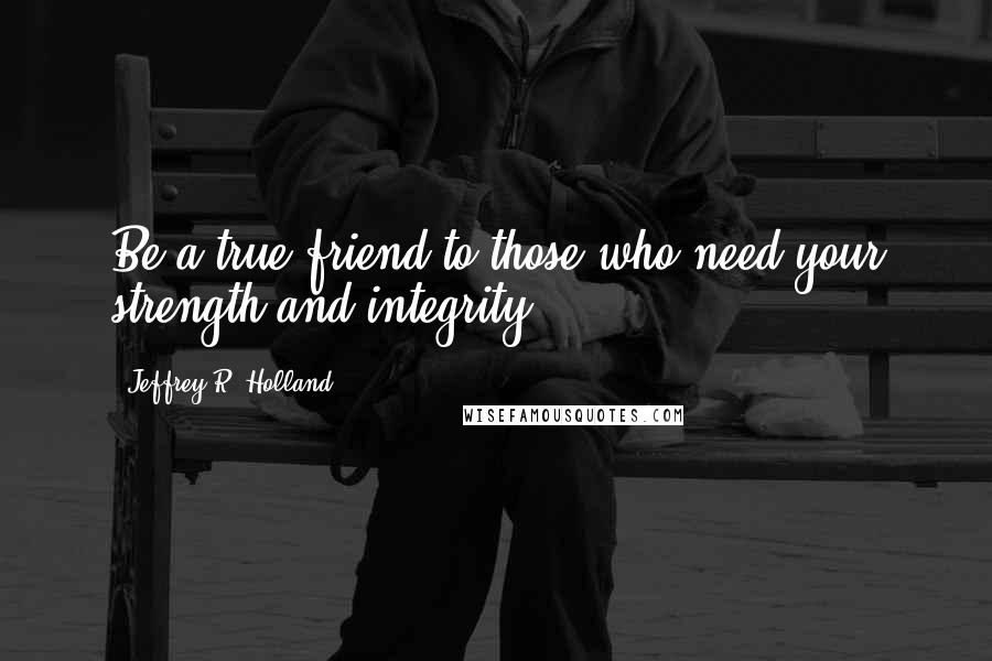 Jeffrey R. Holland Quotes: Be a true friend to those who need your strength and integrity.