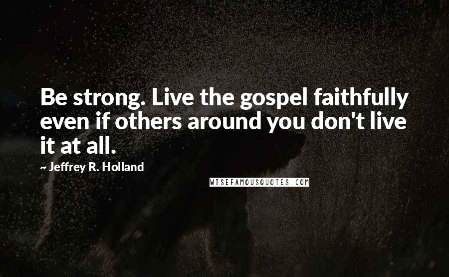 Jeffrey R. Holland Quotes: Be strong. Live the gospel faithfully even if others around you don't live it at all.