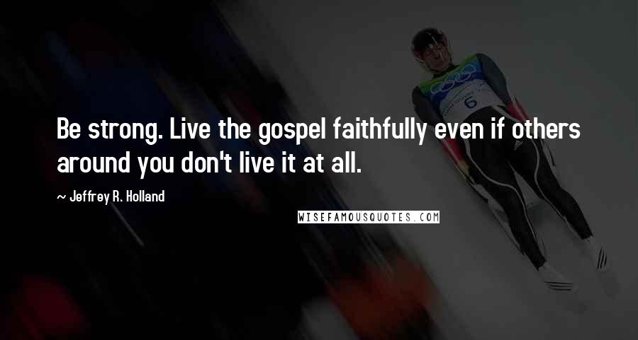 Jeffrey R. Holland Quotes: Be strong. Live the gospel faithfully even if others around you don't live it at all.