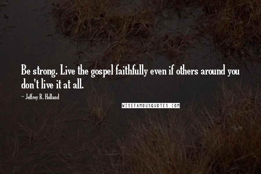 Jeffrey R. Holland Quotes: Be strong. Live the gospel faithfully even if others around you don't live it at all.