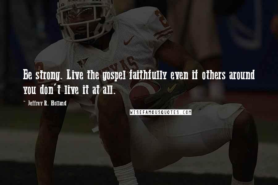 Jeffrey R. Holland Quotes: Be strong. Live the gospel faithfully even if others around you don't live it at all.