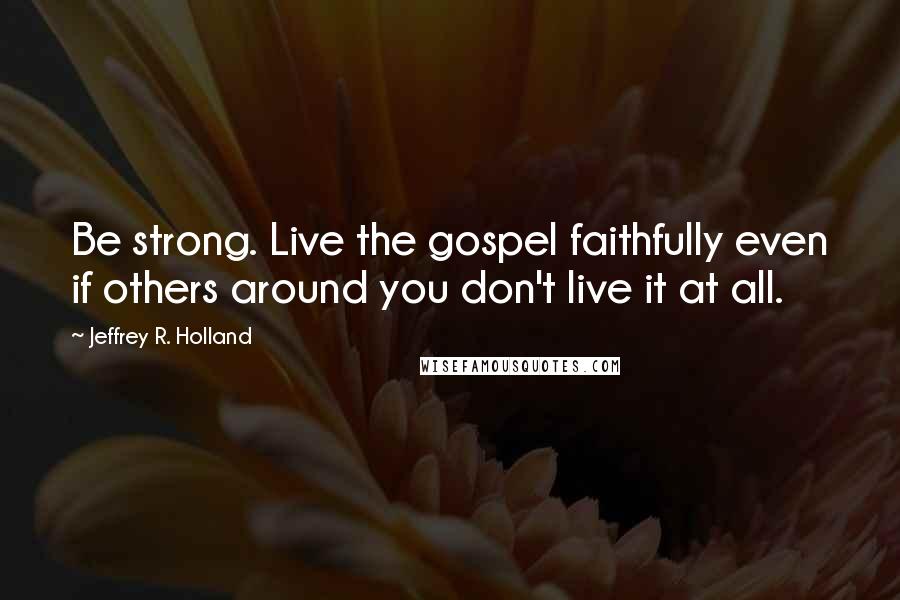 Jeffrey R. Holland Quotes: Be strong. Live the gospel faithfully even if others around you don't live it at all.