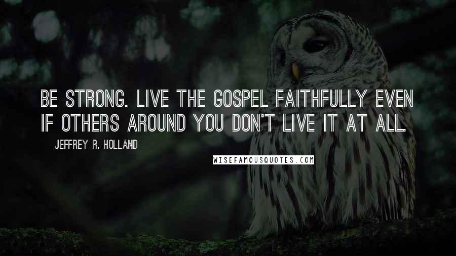 Jeffrey R. Holland Quotes: Be strong. Live the gospel faithfully even if others around you don't live it at all.