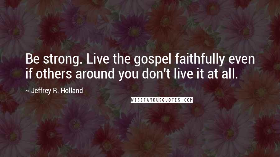Jeffrey R. Holland Quotes: Be strong. Live the gospel faithfully even if others around you don't live it at all.