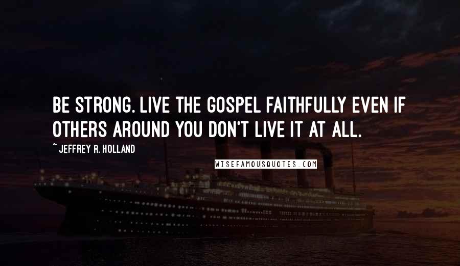 Jeffrey R. Holland Quotes: Be strong. Live the gospel faithfully even if others around you don't live it at all.