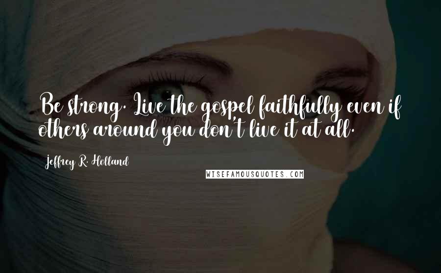 Jeffrey R. Holland Quotes: Be strong. Live the gospel faithfully even if others around you don't live it at all.