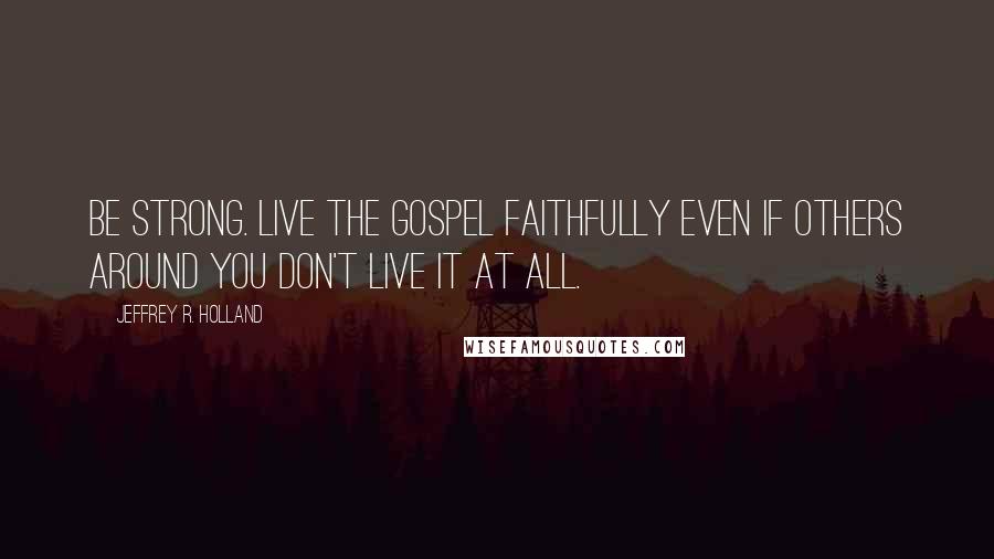 Jeffrey R. Holland Quotes: Be strong. Live the gospel faithfully even if others around you don't live it at all.