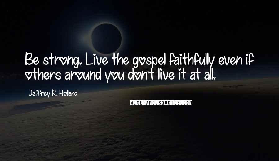 Jeffrey R. Holland Quotes: Be strong. Live the gospel faithfully even if others around you don't live it at all.