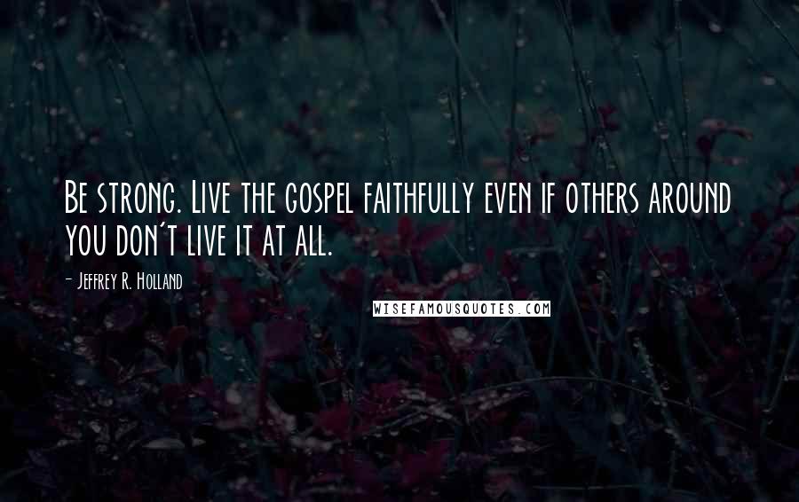 Jeffrey R. Holland Quotes: Be strong. Live the gospel faithfully even if others around you don't live it at all.