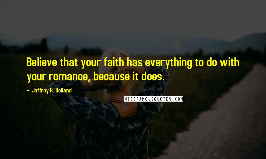 Jeffrey R. Holland Quotes: Believe that your faith has everything to do with your romance, because it does.