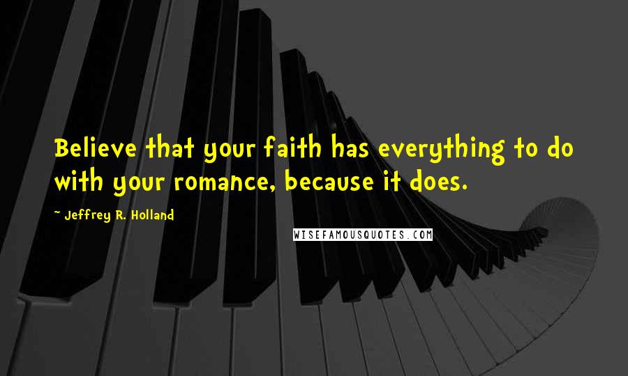 Jeffrey R. Holland Quotes: Believe that your faith has everything to do with your romance, because it does.