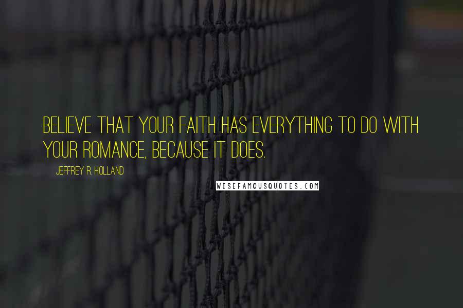 Jeffrey R. Holland Quotes: Believe that your faith has everything to do with your romance, because it does.