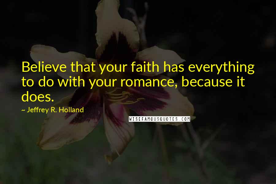 Jeffrey R. Holland Quotes: Believe that your faith has everything to do with your romance, because it does.