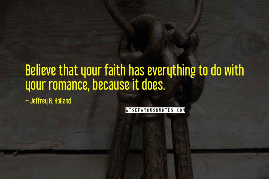 Jeffrey R. Holland Quotes: Believe that your faith has everything to do with your romance, because it does.