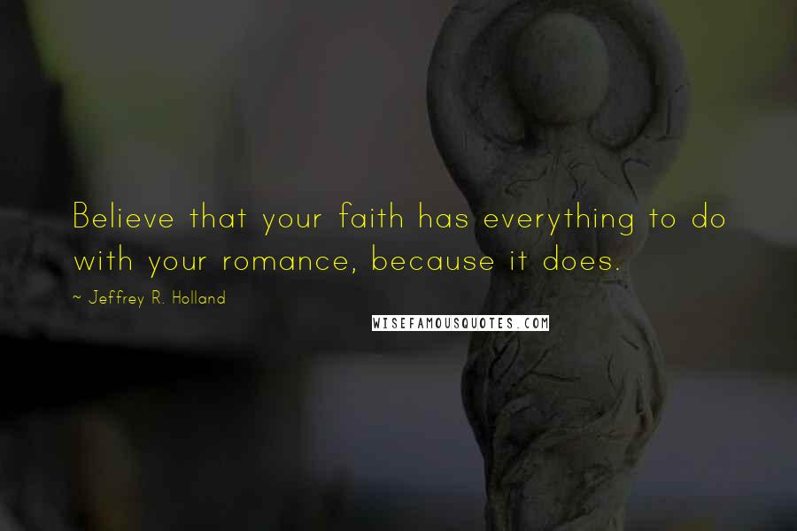 Jeffrey R. Holland Quotes: Believe that your faith has everything to do with your romance, because it does.