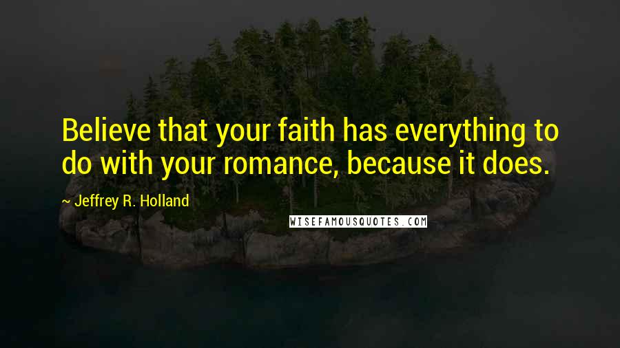 Jeffrey R. Holland Quotes: Believe that your faith has everything to do with your romance, because it does.