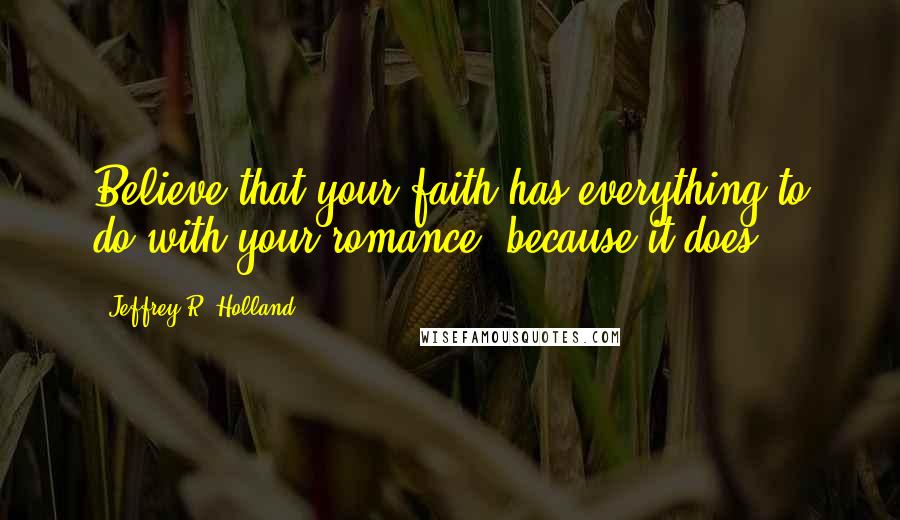 Jeffrey R. Holland Quotes: Believe that your faith has everything to do with your romance, because it does.