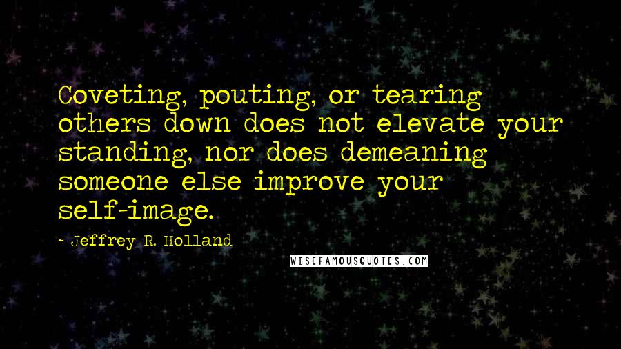 Jeffrey R. Holland Quotes: Coveting, pouting, or tearing others down does not elevate your standing, nor does demeaning someone else improve your self-image.