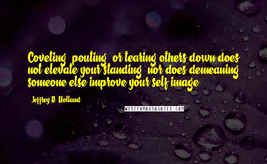 Jeffrey R. Holland Quotes: Coveting, pouting, or tearing others down does not elevate your standing, nor does demeaning someone else improve your self-image.