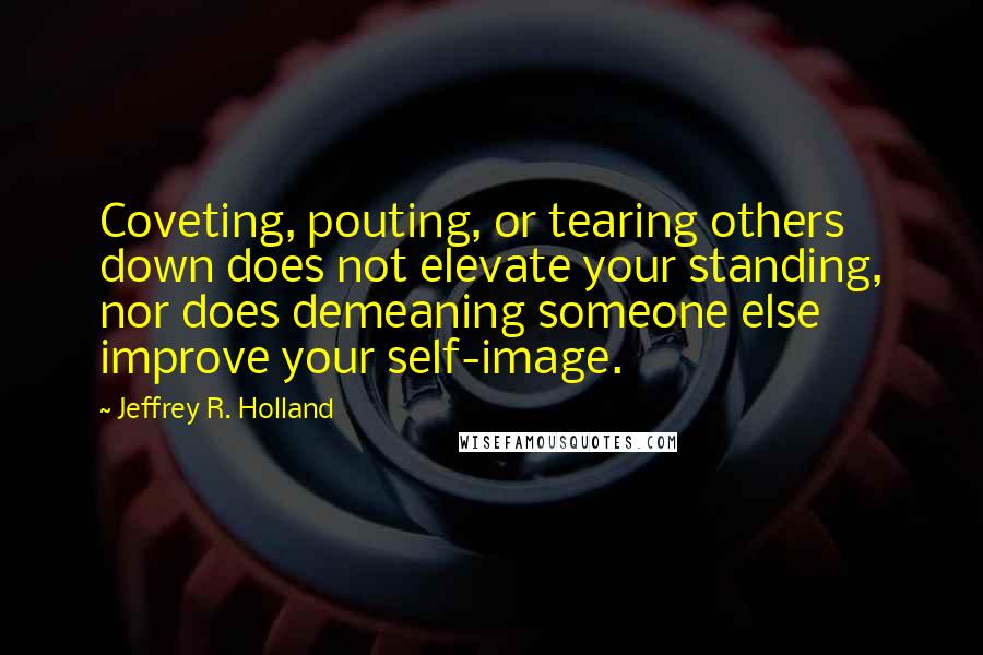 Jeffrey R. Holland Quotes: Coveting, pouting, or tearing others down does not elevate your standing, nor does demeaning someone else improve your self-image.