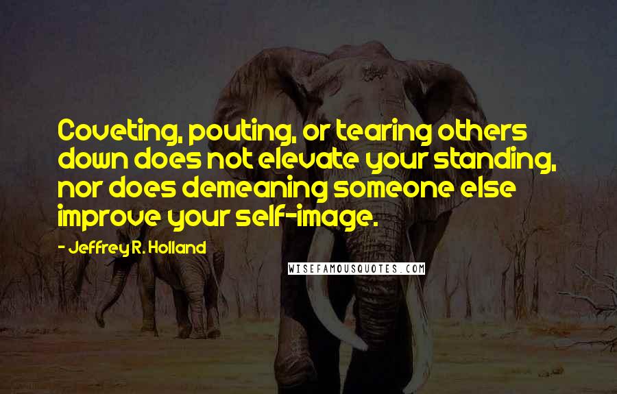 Jeffrey R. Holland Quotes: Coveting, pouting, or tearing others down does not elevate your standing, nor does demeaning someone else improve your self-image.
