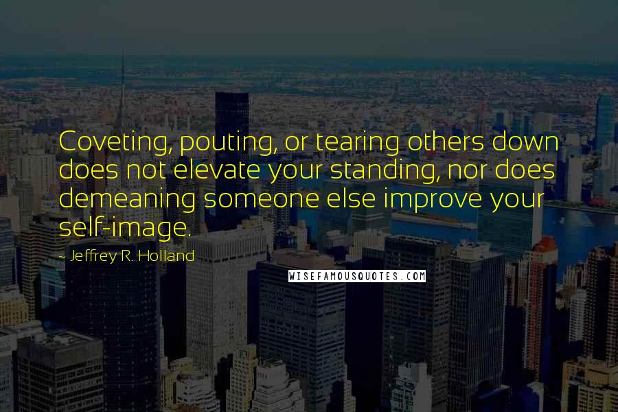Jeffrey R. Holland Quotes: Coveting, pouting, or tearing others down does not elevate your standing, nor does demeaning someone else improve your self-image.