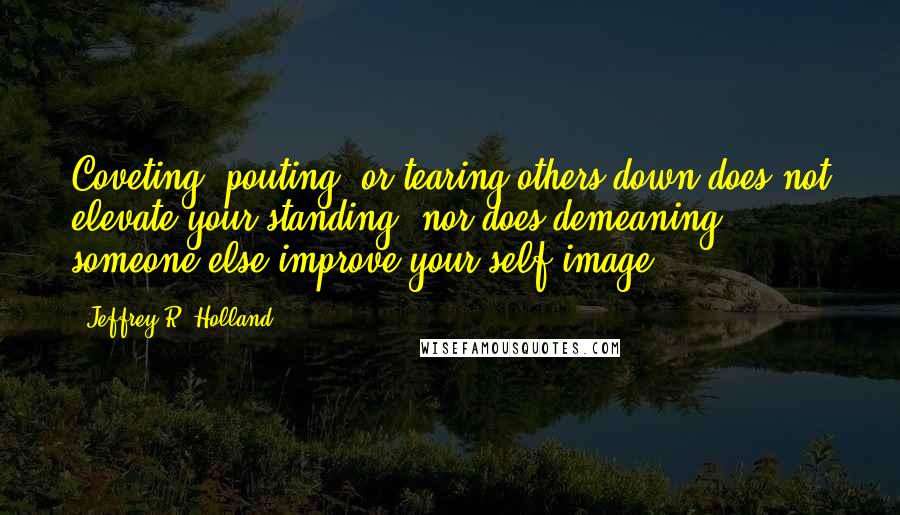 Jeffrey R. Holland Quotes: Coveting, pouting, or tearing others down does not elevate your standing, nor does demeaning someone else improve your self-image.