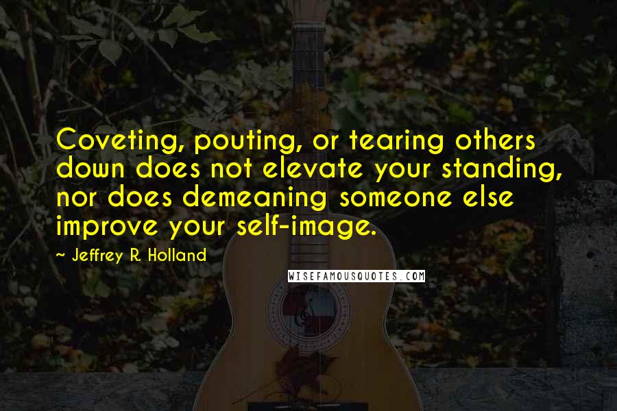 Jeffrey R. Holland Quotes: Coveting, pouting, or tearing others down does not elevate your standing, nor does demeaning someone else improve your self-image.