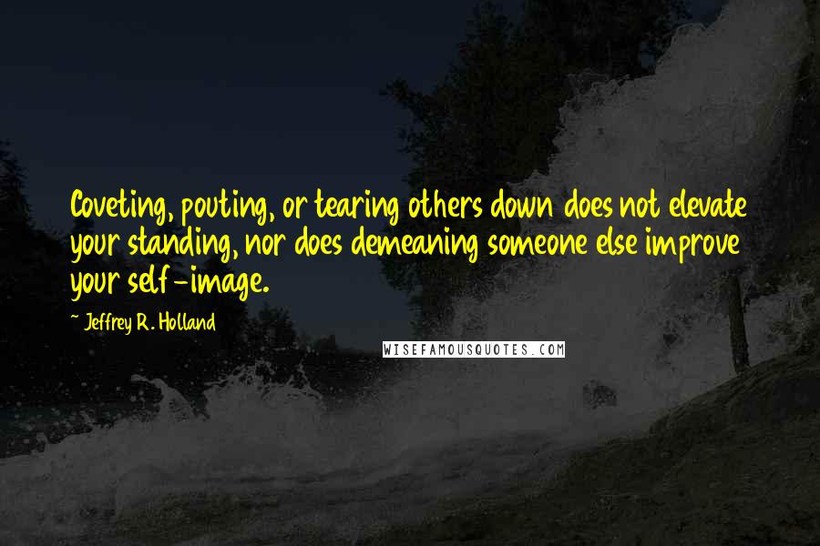 Jeffrey R. Holland Quotes: Coveting, pouting, or tearing others down does not elevate your standing, nor does demeaning someone else improve your self-image.