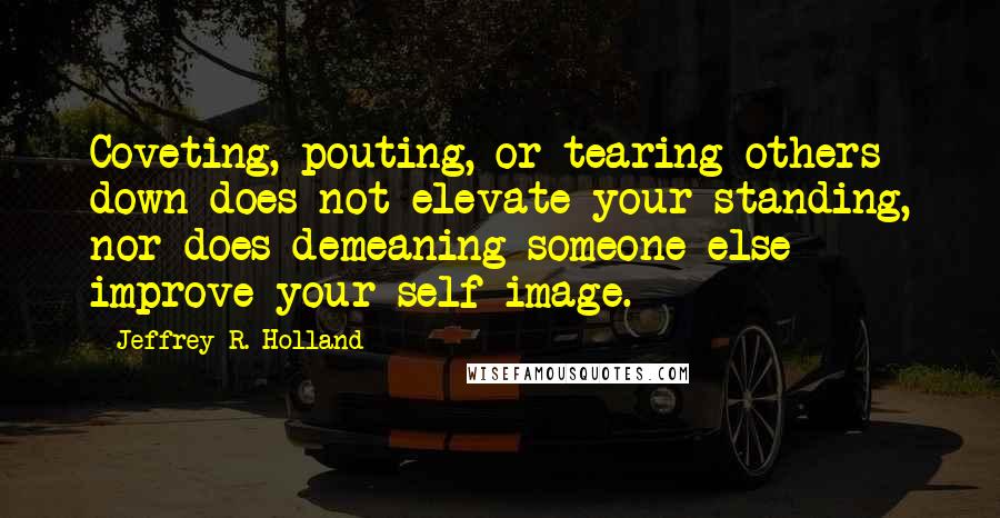 Jeffrey R. Holland Quotes: Coveting, pouting, or tearing others down does not elevate your standing, nor does demeaning someone else improve your self-image.
