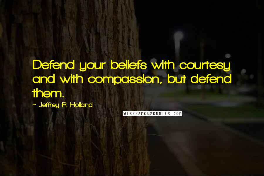 Jeffrey R. Holland Quotes: Defend your beliefs with courtesy and with compassion, but defend them.