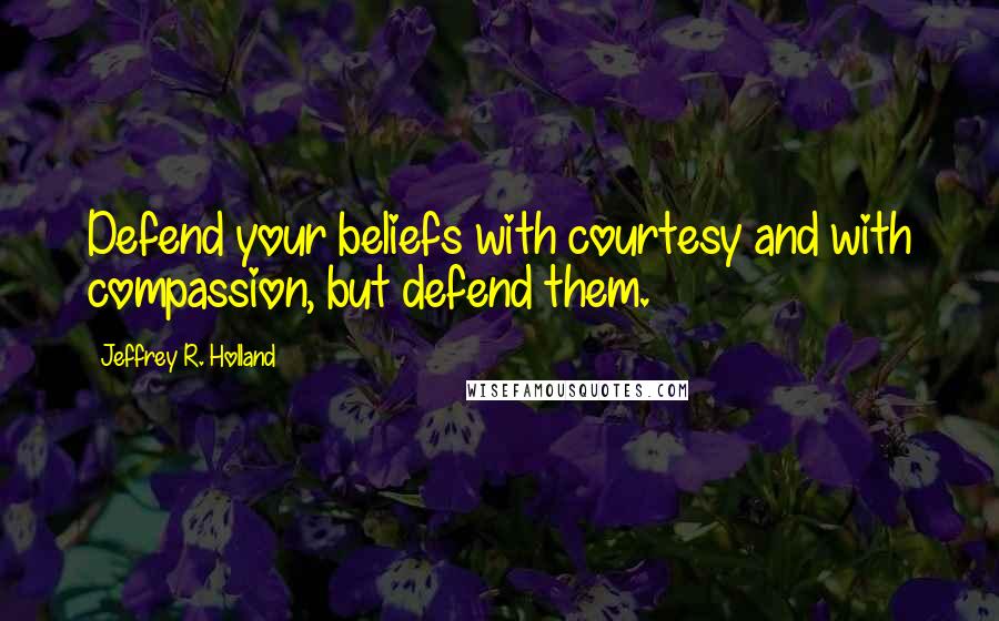 Jeffrey R. Holland Quotes: Defend your beliefs with courtesy and with compassion, but defend them.