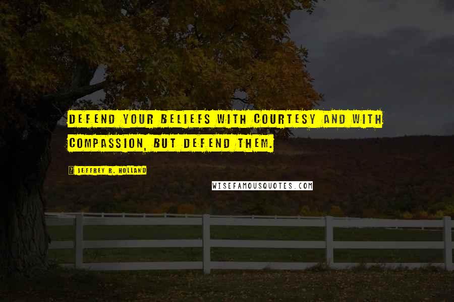 Jeffrey R. Holland Quotes: Defend your beliefs with courtesy and with compassion, but defend them.