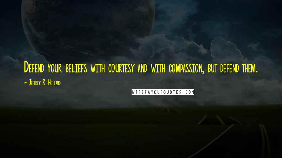 Jeffrey R. Holland Quotes: Defend your beliefs with courtesy and with compassion, but defend them.