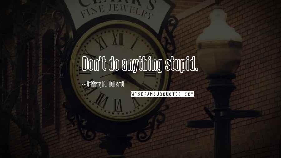 Jeffrey R. Holland Quotes: Don't do anything stupid.