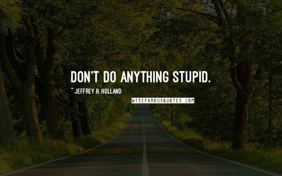 Jeffrey R. Holland Quotes: Don't do anything stupid.