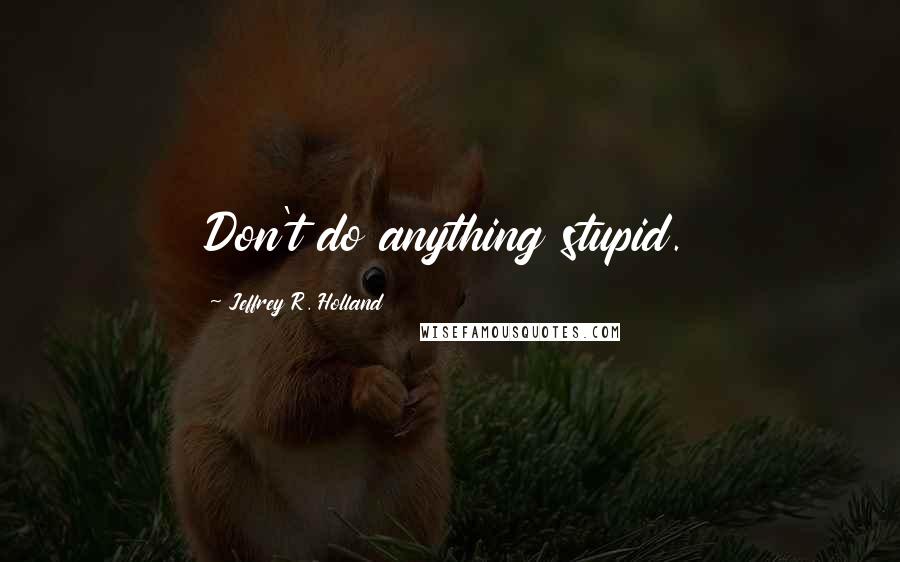 Jeffrey R. Holland Quotes: Don't do anything stupid.