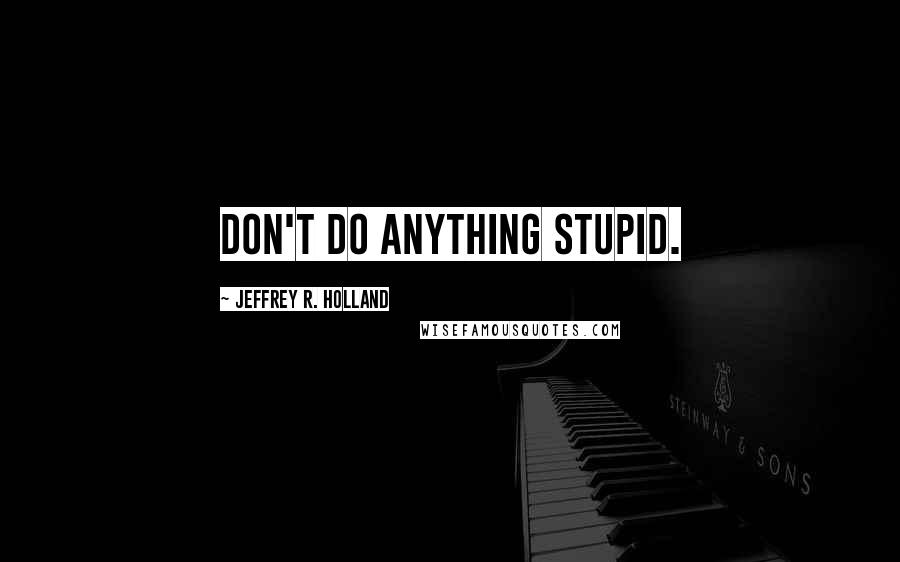 Jeffrey R. Holland Quotes: Don't do anything stupid.