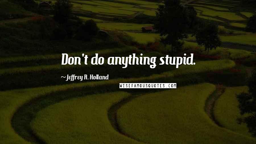 Jeffrey R. Holland Quotes: Don't do anything stupid.